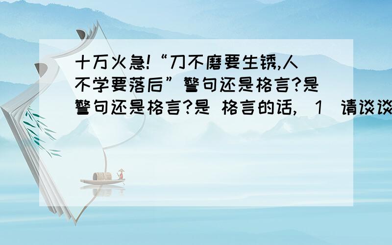 十万火急!“刀不磨要生锈,人不学要落后”警句还是格言?是警句还是格言?是 格言的话,（1）请谈谈对它的理解,并说明理由,还要对这句格言的 体会.不是格言的话,（2）有没有其他的格言,谈