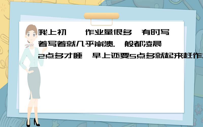 我上初一,作业量很多,有时写着写着就几乎崩溃.一般都凌晨2点多才睡,早上还要5点多就起来赶作业.我成绩还算好的,一般前三,我爸妈就说只要我会了题就别写作业了.可我们老师很那个,不写