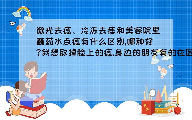 激光去痣、冷冻去痣和美容院里蘸药水点痣有什么区别,哪种好?我想取掉脸上的痣,身边的朋友有的在医院里做的激光或冷冻,有的在美容院用药水点掉的,我看都没有留疤.我想问有什么区别?听