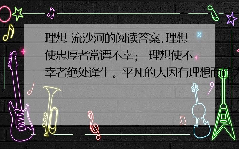 理想 流沙河的阅读答案.理想使忠厚者常遭不幸； 理想使不幸者绝处逢生。平凡的人因有理想而伟大； 有理想者就是一个“大写的人”。世界上总有人抛弃了理想，理想却从来不抛弃任何人