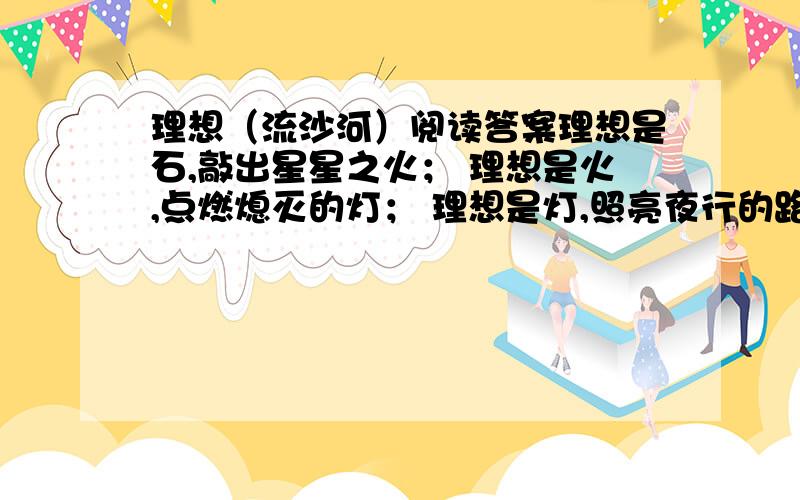 理想（流沙河）阅读答案理想是石,敲出星星之火； 理想是火,点燃熄灭的灯； 理想是灯,照亮夜行的路； 理想是路,引你走到黎明.饥寒的年代里,理想是温饱； 温饱的年代里,理想是文明.离乱