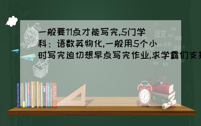 一般要11点才能写完,5门学科：语数英物化,一般用5个小时写完迫切想早点写完作业,求学霸们支招