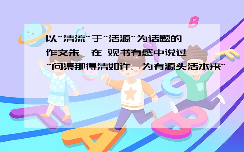 以“清流”于“活源”为话题的作文朱熹在 观书有感中说过,“问渠那得清如许,为有源头活水来” ,请挖掘“流”于“源”的含义,联系实际,以“清流”于“活源”为话题,写篇文章.提示：把