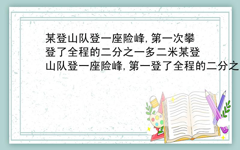 某登山队登一座险峰,第一次攀登了全程的二分之一多二米某登山队登一座险峰,第一登了全程的二分之一多二米,第二次攀登了余下的五分之四少一米.第三次攀登完最后的七十三米,这座险峰