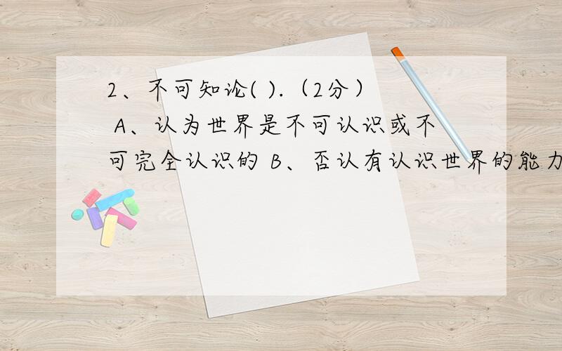 2、不可知论( ).（2分） A、认为世界是不可认识或不可完全认识的 B、否认有认识世界的能力 C、回避世界就其本原是物质还是精神的问题 D、怀疑人类科学知识的客观性 E、怀疑人类科学知识