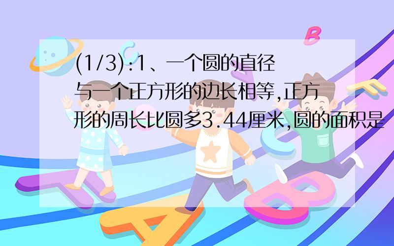 (1/3):1、一个圆的直径与一个正方形的边长相等,正方形的周长比圆多3.44厘米,圆的面积是（ ）.2、...(1/3):1、一个圆的直径与一个正方形的边长相等,正方形的周长比圆多3.44厘米,圆的面积是（