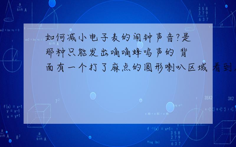 如何减小电子表的闹钟声音?是那种只能发出嘀嘀蜂鸣声的 背面有一个打了麻点的圆形喇叭区域 看到麻点里面是金属块 怎么做可以减小闹铃时的声音 方法要可逆 就是变小声后需要时还可以