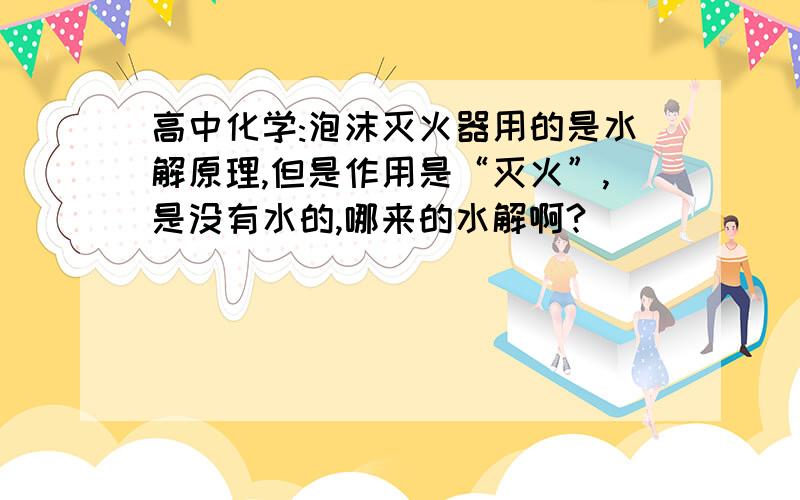 高中化学:泡沫灭火器用的是水解原理,但是作用是“灭火”,是没有水的,哪来的水解啊?