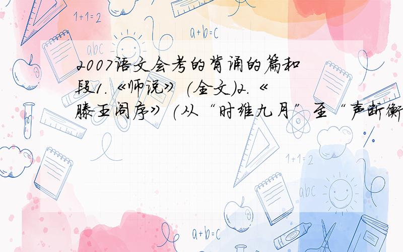 2007语文会考的背诵的篇和段1.《师说》(全文)2.《滕王阁序》(从“时维九月”至“声断衡阳之浦”)3.《游褒禅山记》(从“其下平旷”至“此余之所得也”)4.《赤壁赋》(从“壬戌之秋”至“泣