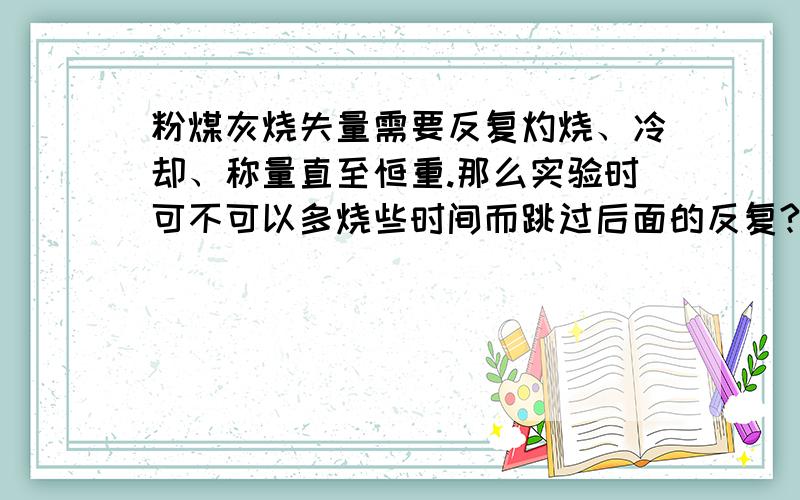 粉煤灰烧失量需要反复灼烧、冷却、称量直至恒重.那么实验时可不可以多烧些时间而跳过后面的反复?事情就是这样的