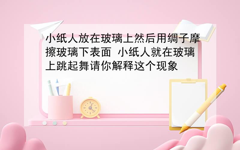 小纸人放在玻璃上然后用绸子摩擦玻璃下表面 小纸人就在玻璃上跳起舞请你解释这个现象