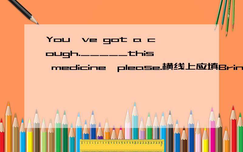 You've got a cough._____this medicine,please.横线上应填Bring还是Take还是In?