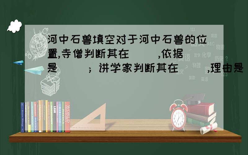 河中石兽填空对于河中石兽的位置,寺僧判断其在（ ）,依据是（ ）；讲学家判断其在（ ）,理由是（ ）；老水兵则判断其在（ ）,是因为（ ）