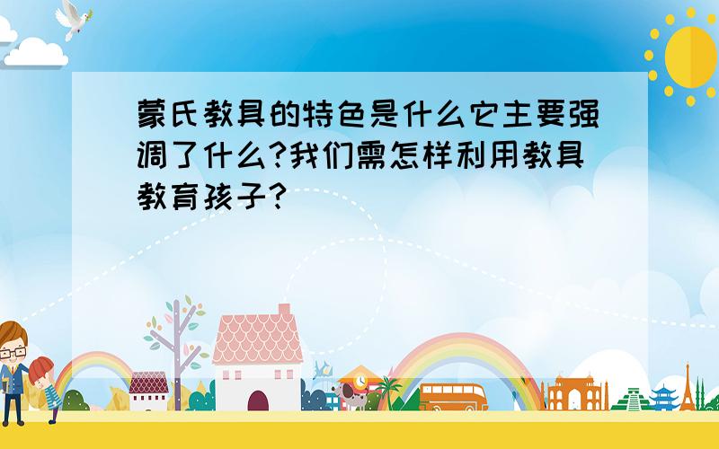 蒙氏教具的特色是什么它主要强调了什么?我们需怎样利用教具教育孩子?