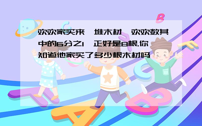 欢欢家买来一堆木材,欢欢数其中的6分之1,正好是8根.你知道他家买了多少根木材吗