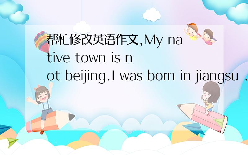 帮忙修改英语作文,My native town is not beijing.I was born in jiangsu .but I was grew up in beijing.so beijing can be my second hometown beijing has colorful history.in many years ago,beijing was a beautiful city.though beijing is also beautif