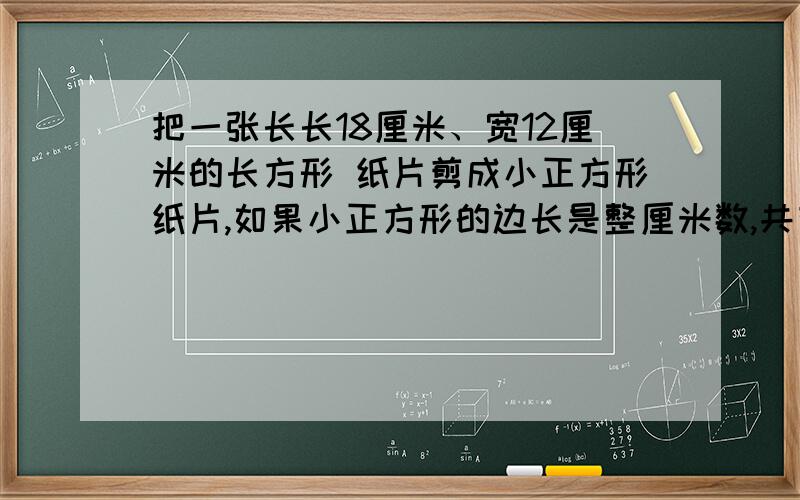 把一张长长18厘米、宽12厘米的长方形 纸片剪成小正方形纸片,如果小正方形的边长是整厘米数,共有多把一张长长18厘米、宽12厘米的长方形 纸片剪成小正方形纸片,如果小正方形的边长是整厘