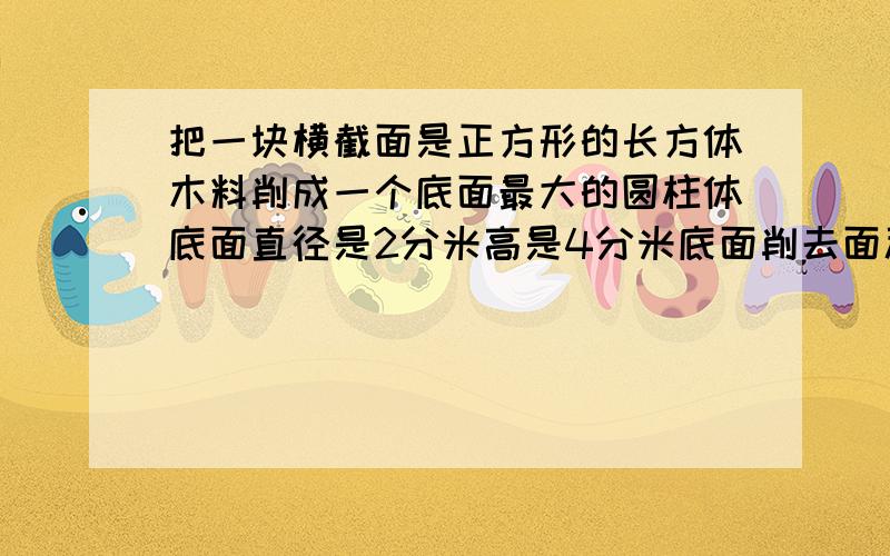 把一块横截面是正方形的长方体木料削成一个底面最大的圆柱体底面直径是2分米高是4分米底面削去面积多少这个圆柱的表面积是多少