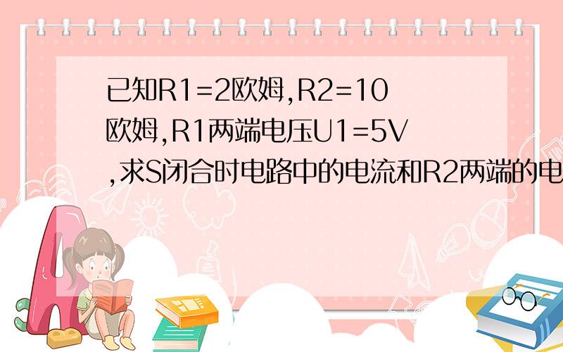 已知R1=2欧姆,R2=10欧姆,R1两端电压U1=5V,求S闭合时电路中的电流和R2两端的电压U2?