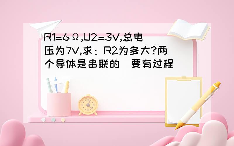 R1=6Ω,U2=3V,总电压为7V,求：R2为多大?两个导体是串联的（要有过程）