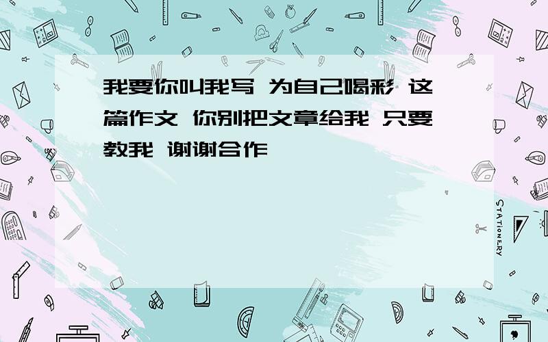 我要你叫我写 为自己喝彩 这篇作文 你别把文章给我 只要教我 谢谢合作