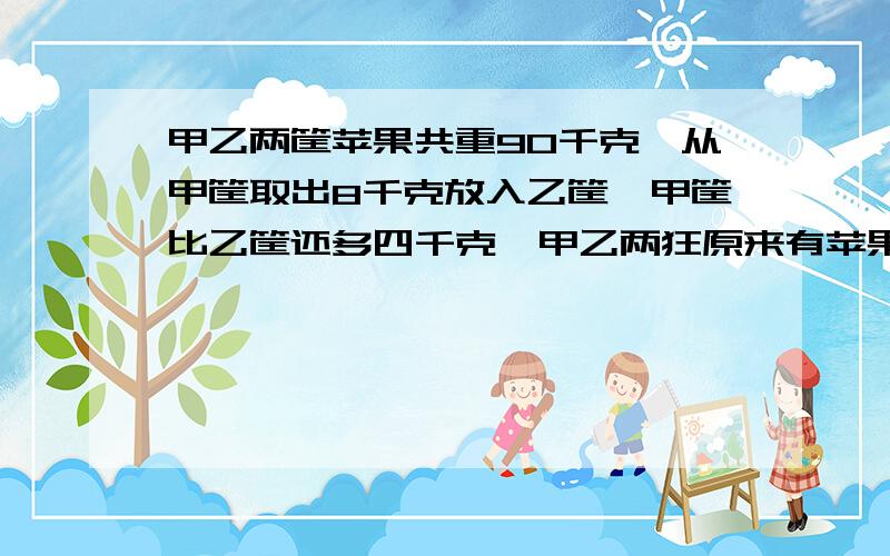 甲乙两筐苹果共重90千克,从甲筐取出8千克放入乙筐,甲筐比乙筐还多四千克,甲乙两狂原来有苹果多少千克