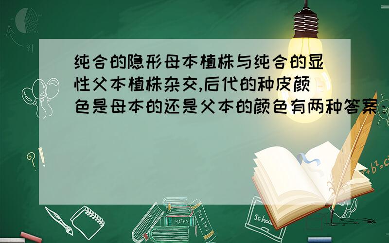 纯合的隐形母本植株与纯合的显性父本植株杂交,后代的种皮颜色是母本的还是父本的颜色有两种答案：1：纯种的隐形母本植株dd与纯种的父本植株DD在杂交的F1代 基因型应为Dd 所以颜色应该