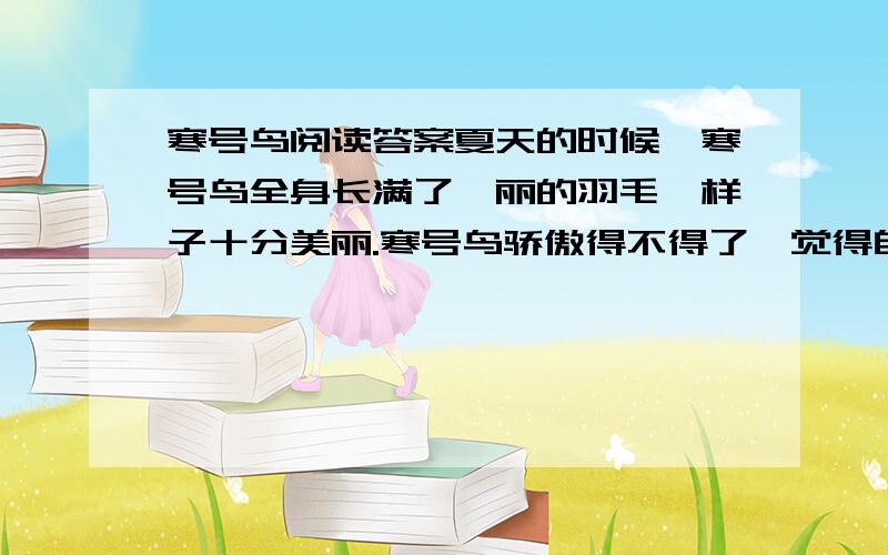 寒号鸟阅读答案夏天的时候,寒号鸟全身长满了绚丽的羽毛,样子十分美丽.寒号鸟骄傲得不得了,觉得自己是天底下最漂亮的鸟了,连凤凰也不能同自己相比.于是它整天摇晃着羽毛,到处走来走去