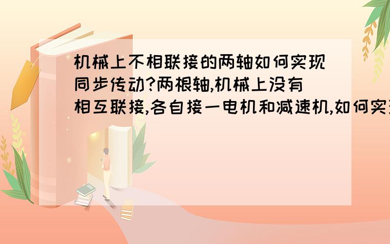 机械上不相联接的两轴如何实现同步传动?两根轴,机械上没有相互联接,各自接一电机和减速机,如何实现同步传动?因为轴是丝杆螺母传动,须保证同步.