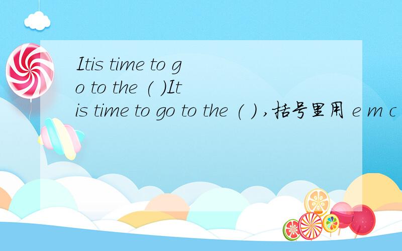 Itis time to go to the ( )Itis time to go to the ( ) ,括号里用 e m c a i n这些字母组成