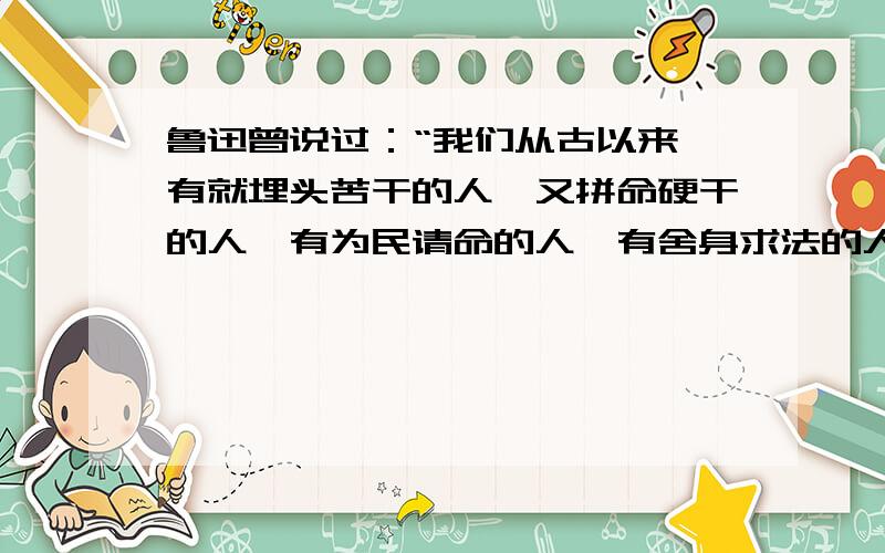 鲁迅曾说过：“我们从古以来,有就埋头苦干的人,又拼命硬干的人,有为民请命的人,有舍身求法的人.虽是等于为帝王将相作家谱的所谓“正史”,也往往掩不住他们的光耀,这就是中国的脊梁.