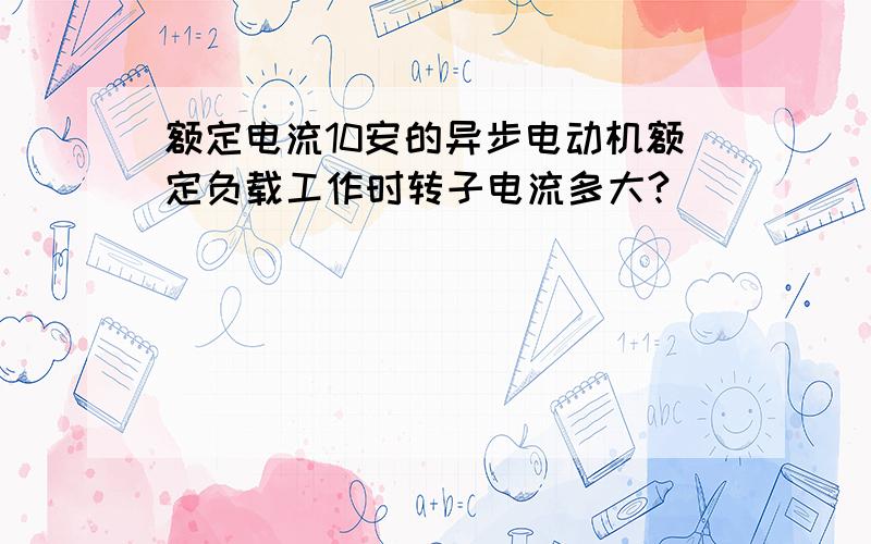 额定电流10安的异步电动机额定负载工作时转子电流多大?