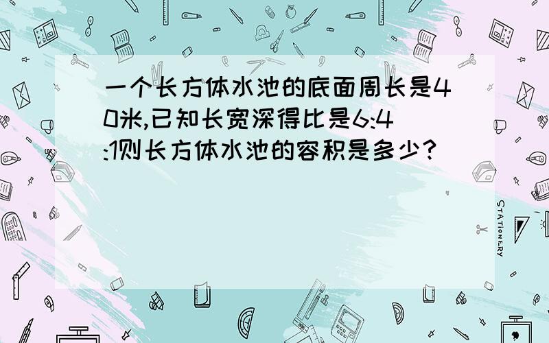 一个长方体水池的底面周长是40米,已知长宽深得比是6:4:1则长方体水池的容积是多少?