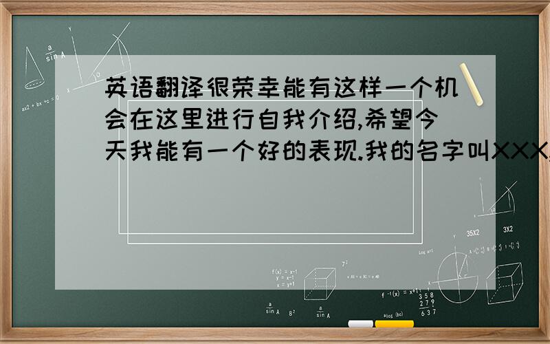 英语翻译很荣幸能有这样一个机会在这里进行自我介绍,希望今天我能有一个好的表现.我的名字叫XXX,1985年10月出生于豫北的历史名城安阳,现在工作在有着九朝古都之称的洛阳,我也希望我的