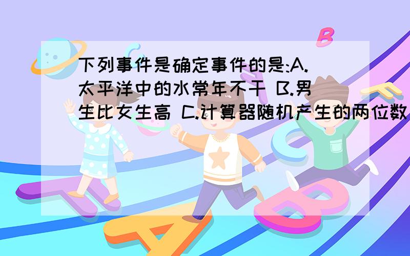 下列事件是确定事件的是:A.太平洋中的水常年不干 B.男生比女生高 C.计算器随机产生的两位数是偶数 D.星期天是晴天