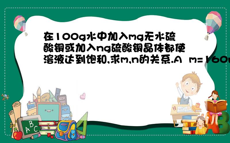 在100g水中加入mg无水硫酸铜或加入ng硫酸铜晶体都使溶液达到饱和,求m,n的关系.A  m=160n/250B  m=1600n/(2500+9n)C  m=1600n/(2500+16n)D  m=1600n/(2500+25n)为啥