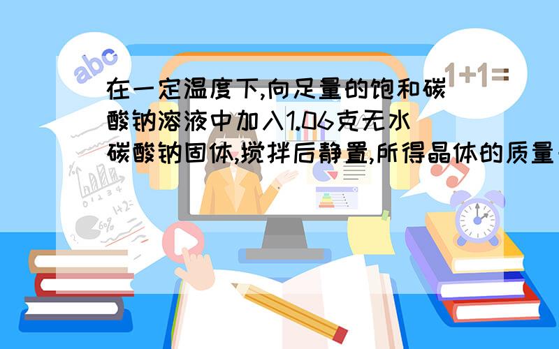 在一定温度下,向足量的饱和碳酸钠溶液中加入1.06克无水碳酸钠固体,搅拌后静置,所得晶体的质量一定是:( )