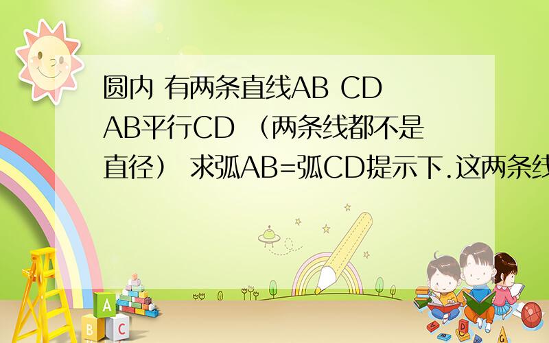 圆内 有两条直线AB CD AB平行CD （两条线都不是直径） 求弧AB=弧CD提示下.这两条线可能事同侧 也可能事异侧.帮解下 要详细点的,说我笨得别回答了、、错了是弧AC=弧BD。怎么求三角形全等呢？