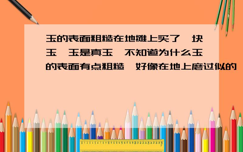 玉的表面粗糙在地摊上买了一块玉,玉是真玉,不知道为什么玉的表面有点粗糙,好像在地上磨过似的,