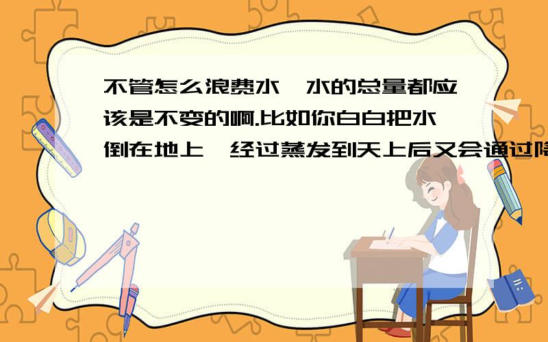 不管怎么浪费水,水的总量都应该是不变的啊.比如你白白把水倒在地上,经过蒸发到天上后又会通过降雨的形式变成干净的水,这样的话不管怎么浪费水,怎么污染水,水经过蒸发、降雨,又会变成