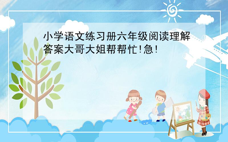 小学语文练习册六年级阅读理解答案大哥大姐帮帮忙!急!