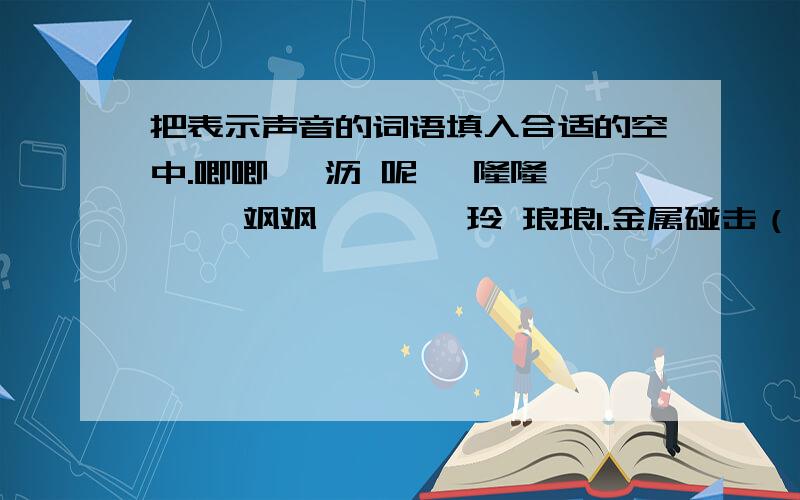 把表示声音的词语填入合适的空中.唧唧 淅沥 呢喃 隆隆 呖呖 飒飒 铮铮 玎玲 琅琅1.金属碰击（）响,玉石相撞（）响.2.燕子双双（）语,清泉处处（）鸣.3.突然（）雷声响,春雨（）下不停.3.