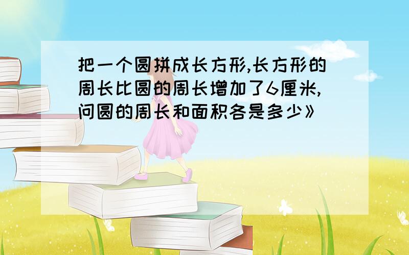 把一个圆拼成长方形,长方形的周长比圆的周长增加了6厘米,问圆的周长和面积各是多少》