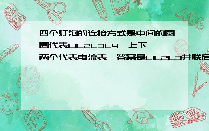 四个灯泡的连接方式是中间的圆圈代表LIL2L3L4,上下两个代表电流表,答案是L1L2L3并联后再和L4串联,我想知道为什么,