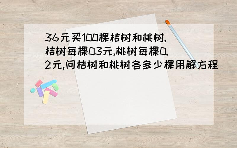 36元买100棵桔树和桃树,桔树每棵03元,桃树每棵0.2元,问桔树和桃树各多少棵用解方程