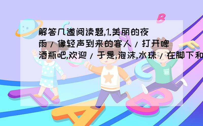 解答几道阅读题,1.美丽的夜雨/像轻声到来的客人/打开啤酒瓶吧,欢迎/于是,泡沫,水珠/在脚下和车轮下飞迸/美丽的夜雨/辛勤地擦洗大地/处处都是闪光的镜子/城市也连起灯的长虹/美丽的夜雨/