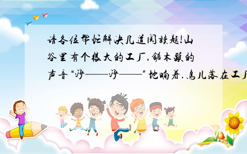请各位帮忙解决几道阅读题!山谷里有个很大的工厂,锯木头的声音“沙——沙——”地响着.鸟儿落在工厂的大门上.她问大门：“门先生,我的好朋友树在哪儿,您知道吗?”       树回答说：“