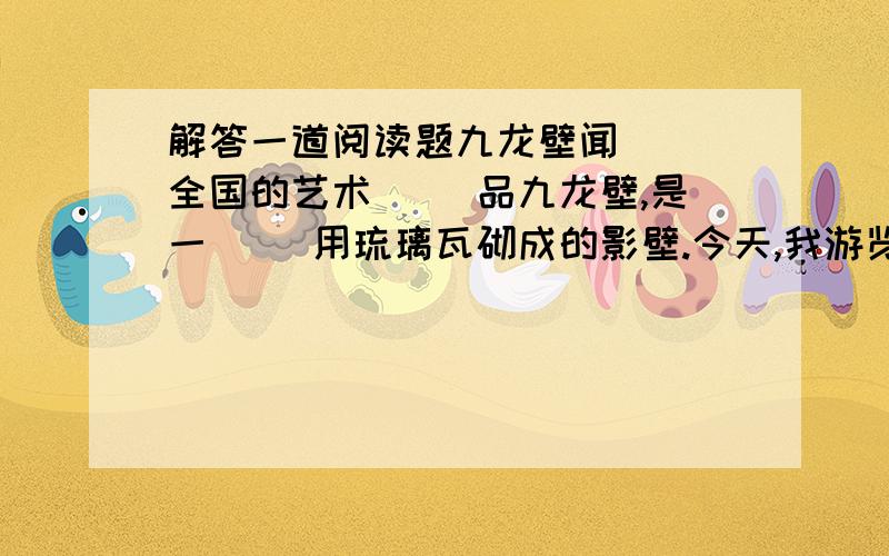 解答一道阅读题九龙壁闻（ ）全国的艺术（ ）品九龙壁,是一（ ）用琉璃瓦砌成的影壁.今天,我游览了北海公园,亲眼看到了它.它那精心的造（ ）使我赞叹不已.九龙壁,高五米,长二十七米,厚