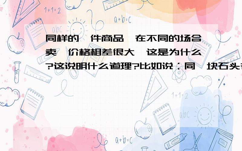 同样的一件商品,在不同的场合卖,价格相差很大,这是为什么?这说明什么道理?比如说：同一块石头在一个普通的工艺品店购买价格是100元,买来后,随后拿到黄金市场去卖这块石头可以卖200元,