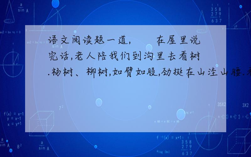 语文阅读题一道,　　在屋里说完话,老人陪我们到沟里去看树.杨树、柳树,如臂如股,劲挺在山洼山腰.看不见它们的根,山洪涌下的泥埋住了树的下半截,树却勇敢地顶住了它的凶猛.这山已失去